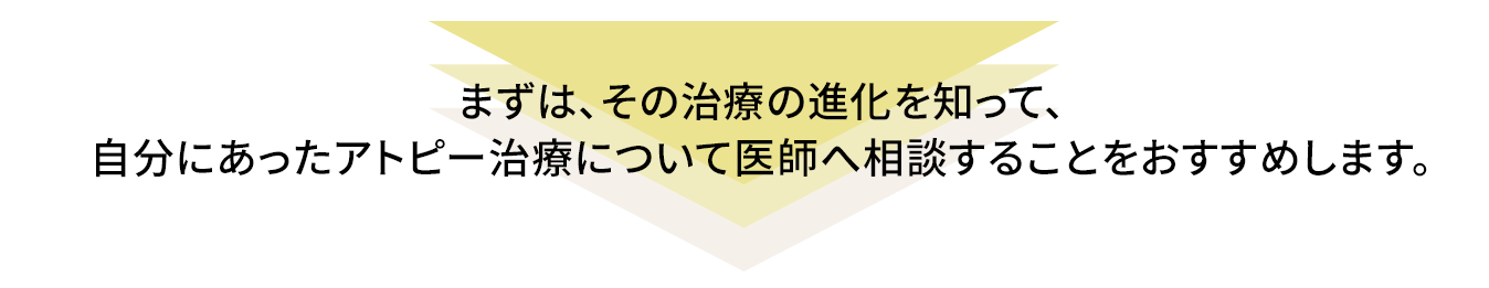 まずは、その治療の進化を知って、自分にあったアトピー治療について医師へ相談することをおすすめします。