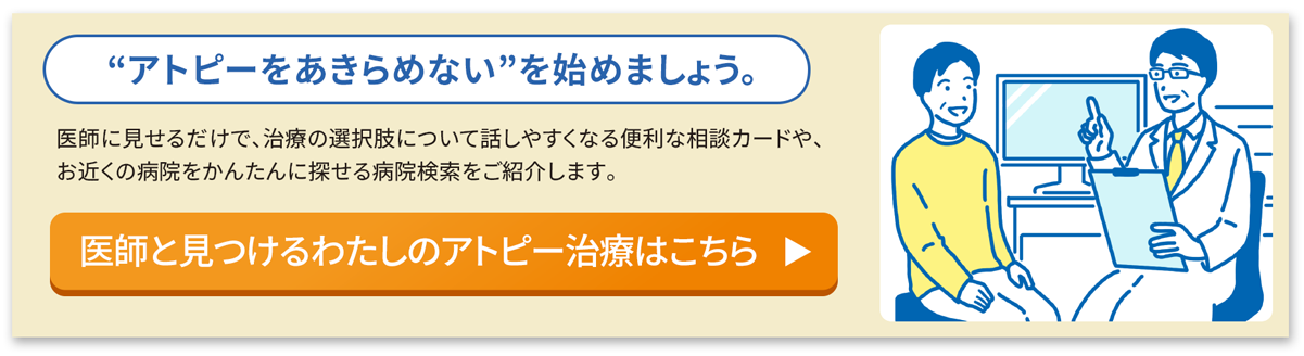 アトピーをあきらめない”を始めましょう。医師に見せるだけで、治療の選択肢について話しやすくなる便利な相談カードや、お近くの病院をかんたんに探せる病院検索をご紹介します。医師と見つけるわたしのアトピー治療はこちら