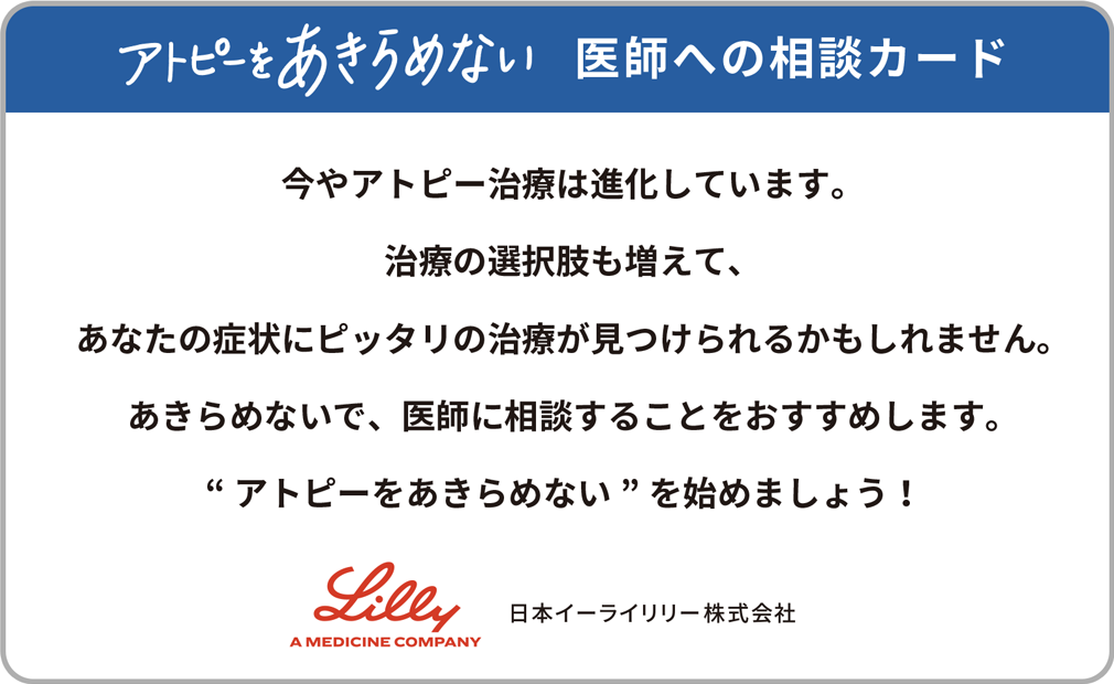 アトピーをあきらめない” 医師への相談カード。今やアトピー治療は進化しています。治療の選択肢も増えて、あなたの症状にピッタリの治療が見つけられるかもしれません。あきらめないで、医師に相談することをおすすめします。“アトピーをあきらめない”を始めましょう！